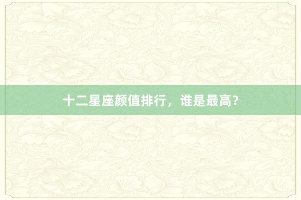 十二星座颜值排行，谁是最高？