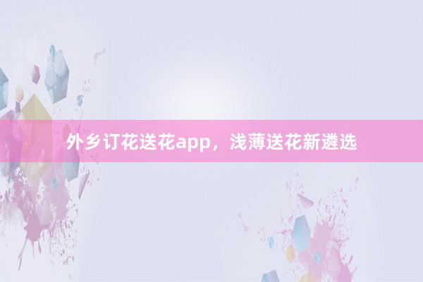 外乡订花送花app，浅薄送花新遴选